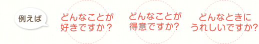 例えば　どんなことが好きですか？　どんなことが得意ですか？　どんなときにうれしいですか？