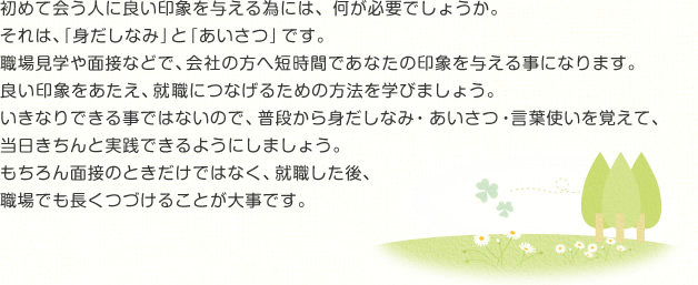 初めて会う人に良い印象を与える為には、何が必要でしょうか。それは、「身だしなみ」と「あいさつ」です。職場見学や面接などで、会社の方へ短時間であなたの印象を与える事になります。良い印象をあたえ、就職につなげるための方法を学びましょう。いきなりできる事ではないので、普段から身だしなみ・あいさつ・言葉使いを覚えて、当日きちんと実践できるようにしましょう。もちろん面接のときだけではなく、就職した後、職場でも長くつづけることが大事です。