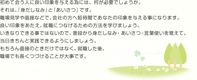 初めて会う人に良い印象を与える為には、何が必要でしょうか。それは、「身だしなみ」と「あいさつ」です。職場見学や面接などで、会社の方へ短時間であなたの印象を与える事になります。良い印象をあたえ、就職につなげるための方法を学びましょう。いきなりできる事ではないので、普段から身だしなみ・あいさつ・言葉使いを覚えて、当日きちんと実践できるようにしましょう。もちろん面接のときだけではなく、就職した後、職場でも長くつづけることが大事です。