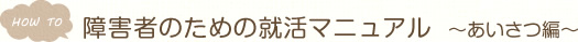 HOW TO　障害者のための就活マニュアル　～あいさつ編～