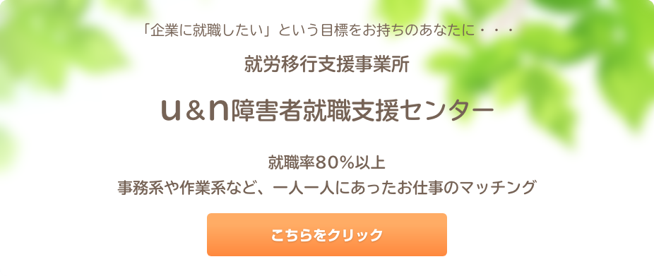 「企業に就職したい」という目標をお持ちのあなたに・・・就労移行支援事業所　ｕ＆ｎ障害者就職支援センター就職率８０％以上事務系や作業系など、一人一人にあったお仕事のマッチング