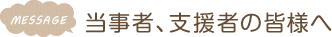 MESSAGE　当事者、支援者の皆様へ